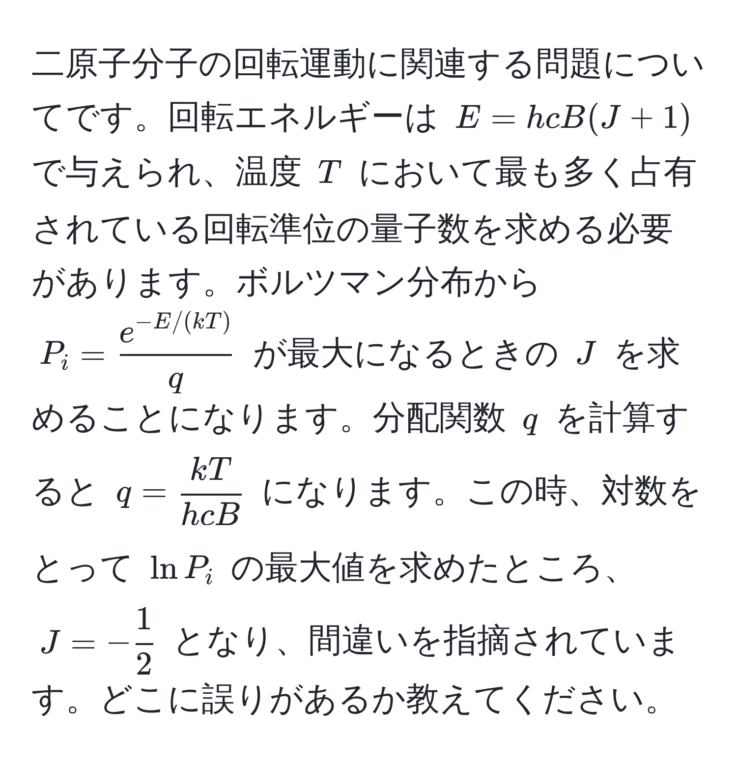 二原子分子の回転運動に関連する問題についてです。回転エネルギーは $E = hcB(J + 1)$ で与えられ、温度 $T$ において最も多く占有されている回転準位の量子数を求める必要があります。ボルツマン分布から $P_i =  (e^(-E/(kT)))/q $ が最大になるときの $J$ を求めることになります。分配関数 $q$ を計算すると $q =  kT/hcB $ になります。この時、対数をとって $ln P_i$ の最大値を求めたところ、$J = - 1/2 $ となり、間違いを指摘されています。どこに誤りがあるか教えてください。