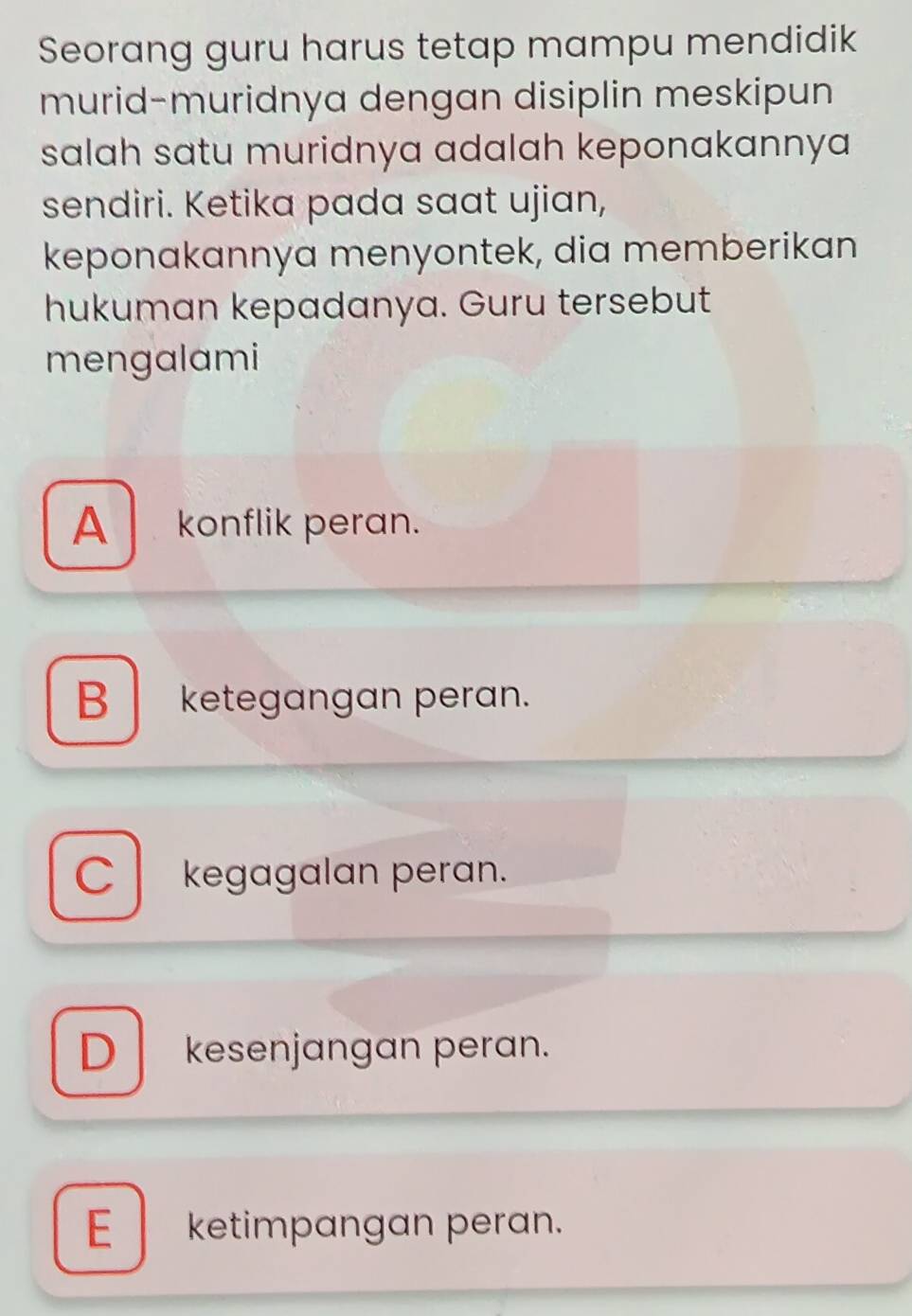 Seorang guru harus tetap mampu mendidik
murid-muridnya dengan disiplin meskipun
salah satu muridnya adalah keponakannya 
sendiri. Ketika pada saat ujian,
keponakannya menyontek, dia memberikan
hukuman kepadanya. Guru tersebut
mengalami
A konflik peran.
Bketegangan peran.
C kegagalan peran.
D kesenjangan peran.
E ketimpangan peran.