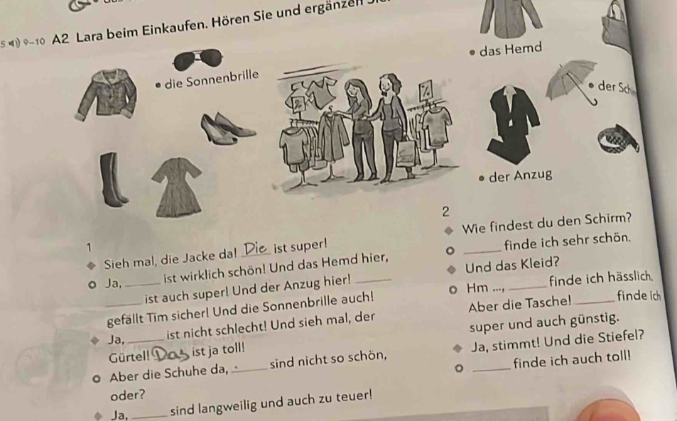 5 4ara beim Einkaufen. Hören Sie und ergänzen 
1 _ist super! 
finde ich sehr schön. 
Sieh mal, die Jacke da! 
。 Ja, _ist wirklich schön! Und das Hemd hier, 
_ 
ist auch super! Und der Anzug hier! Und das Kleid?_ 
Hm finde ich hässlich. 
_gefällt Tim sicher! Und die Sonnenbrille auch! 
Gürtel! ist ja toll! super und auch günstig. 
Ja, 
ist nicht schlecht! Und sieh mal, der Aber die Tasche! finde ich 
。 Aber die Schuhe da, _sind nicht so schön, Ja, stimmt! Und die Stiefel? 
。 finde ich auch toll! 
oder? 
Ja,_ sind langweilig und auch zu teuer!