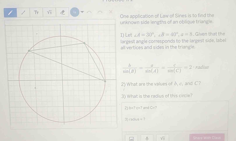 Tr sqrt(± ) I 
One application of Law of Sines is to find the 
nown side lengths of an oblique triangle. 
et ∠ A=30°, ∠ B=40°, a=8. Given that the 
est angle corresponds to the largest side, label 
ertices and sides in the triangle.
 b/sin (B) = a/sin (A) = c/sin (C) =2 · radius 
What are the values of b_1c_1 and C? 
What is the radius of this circle?
b=? c= ? and C= 7
radius= ?
sqrt(± ) Share With Class