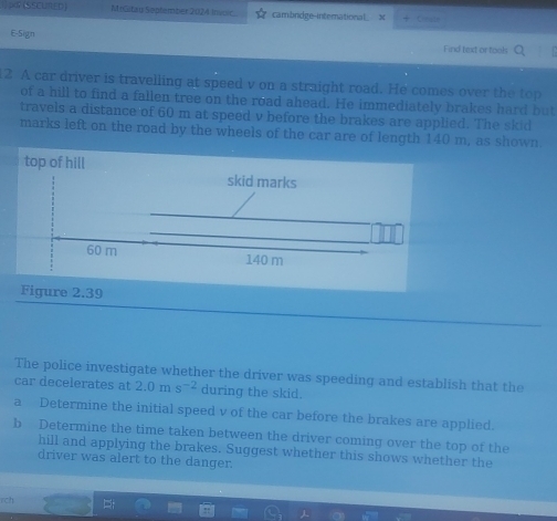par (SSCUN ED) MGitau September 2024 Invoic cambrdge-international x + Ceate 
E-Sign Find text or fools 
12 A car driver is travelling at speed v on a straight road. He comes over the top 
of a hill to find a fallen tree on the road ahead. He immediately brakes hard but 
travels a distance of 60 m at speed v before the brakes are applied. The skid 
marks left on the road by the wheels of the car are of length 140 m, as shown 
The police investigate whether the driver was speeding and establish that the 
car decelerates at 2.0ms^(-2) during the skid. 
a Determine the initial speed v of the car before the brakes are applied. 
b Determine the time taken between the driver coming over the top of the 
hill and applying the brakes. Suggest whether this shows whether the 
driver was alert to the danger 
rch