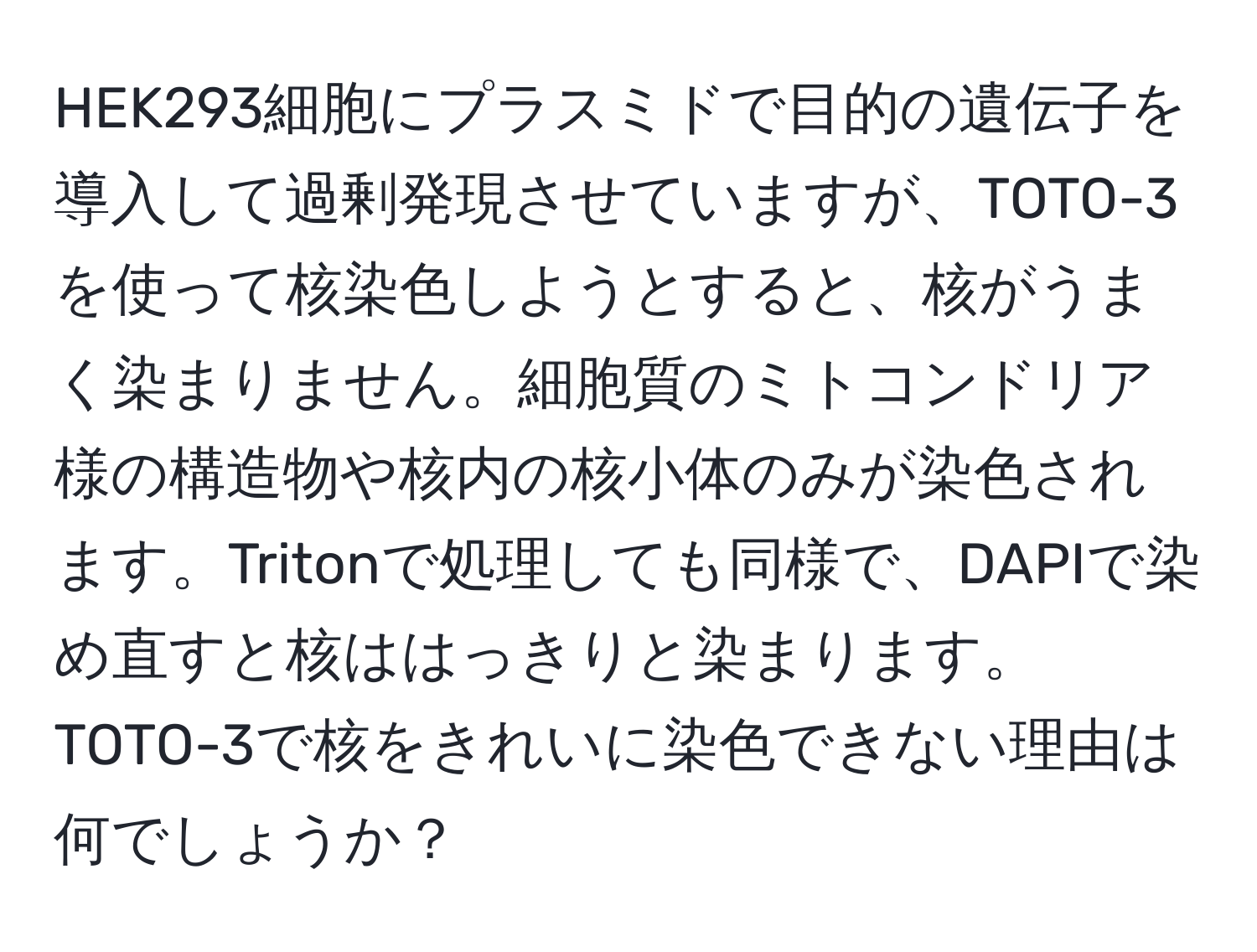 HEK293細胞にプラスミドで目的の遺伝子を導入して過剰発現させていますが、TOTO-3を使って核染色しようとすると、核がうまく染まりません。細胞質のミトコンドリア様の構造物や核内の核小体のみが染色されます。Tritonで処理しても同様で、DAPIで染め直すと核ははっきりと染まります。TOTO-3で核をきれいに染色できない理由は何でしょうか？
