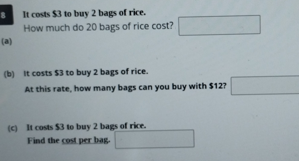 It costs $3 to buy 2 bags of rice. 
How much do 20 bags of rice cost? □ 
(a) 
(b) It costs $3 to buy 2 bags of rice. 
At this rate, how many bags can you buy with $12? □ 
(c) It costs $3 to buy 2 bags of rice. 
Find the cost per bag. ...