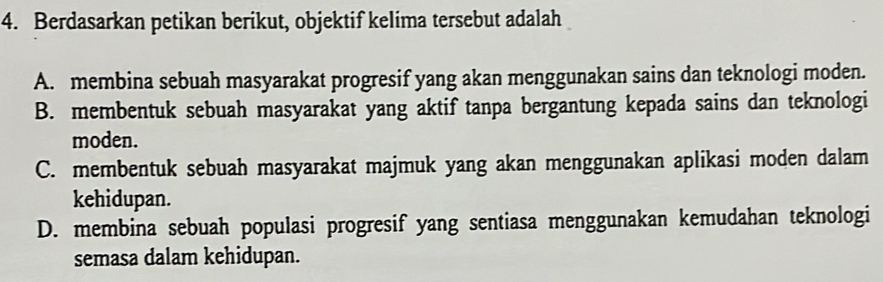 Berdasarkan petikan berikut, objektif kelima tersebut adalah
A. membina sebuah masyarakat progresif yang akan menggunakan sains dan teknologi moden.
B. membentuk sebuah masyarakat yang aktif tanpa bergantung kepada sains dan teknologi
moden.
C. membentuk sebuah masyarakat majmuk yang akan menggunakan aplikasi moden dalam
kehidupan.
D. membina sebuah populasi progresif yang sentiasa menggunakan kemudahan teknologi
semasa dalam kehidupan.