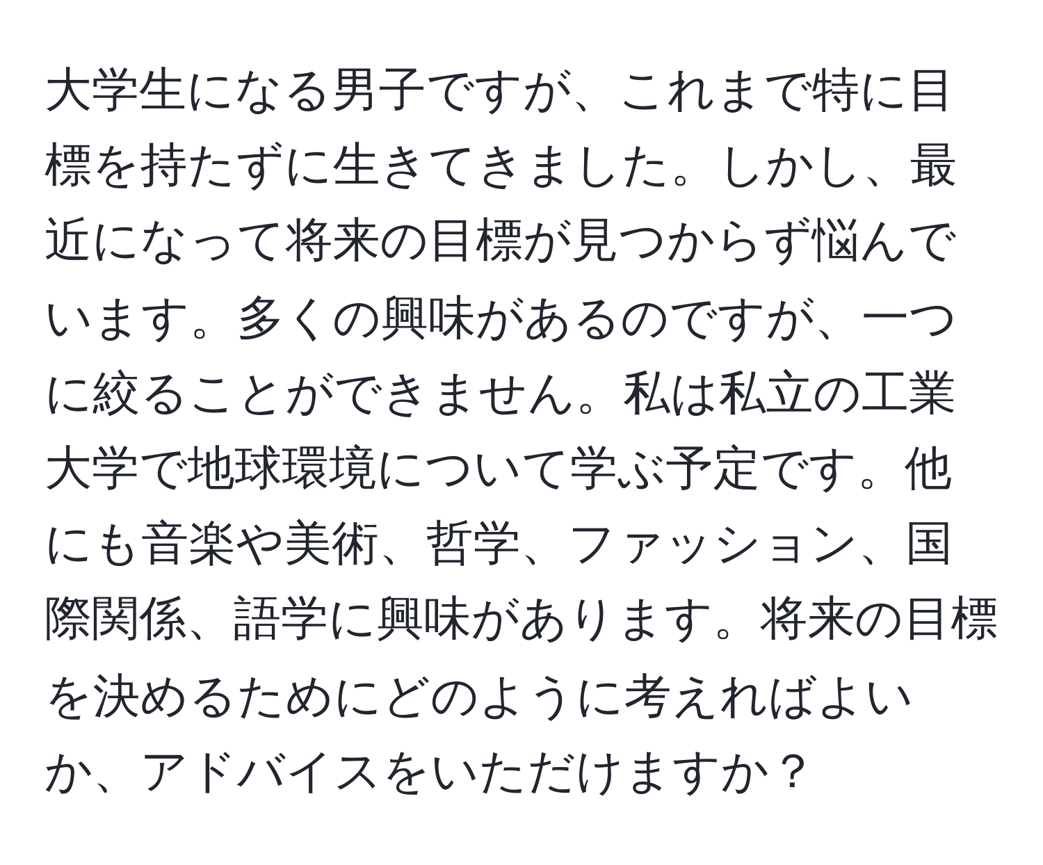 大学生になる男子ですが、これまで特に目標を持たずに生きてきました。しかし、最近になって将来の目標が見つからず悩んでいます。多くの興味があるのですが、一つに絞ることができません。私は私立の工業大学で地球環境について学ぶ予定です。他にも音楽や美術、哲学、ファッション、国際関係、語学に興味があります。将来の目標を決めるためにどのように考えればよいか、アドバイスをいただけますか？