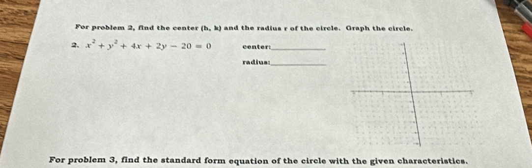 For problem 2, find the center (h,k) and the radius r of the circle. Graph the circle. 
2, x^2+y^2+4x+2y-20=0 center:_ 
radius:_ 
For problem 3, find the standard form equation of the circle with the given characteristics.