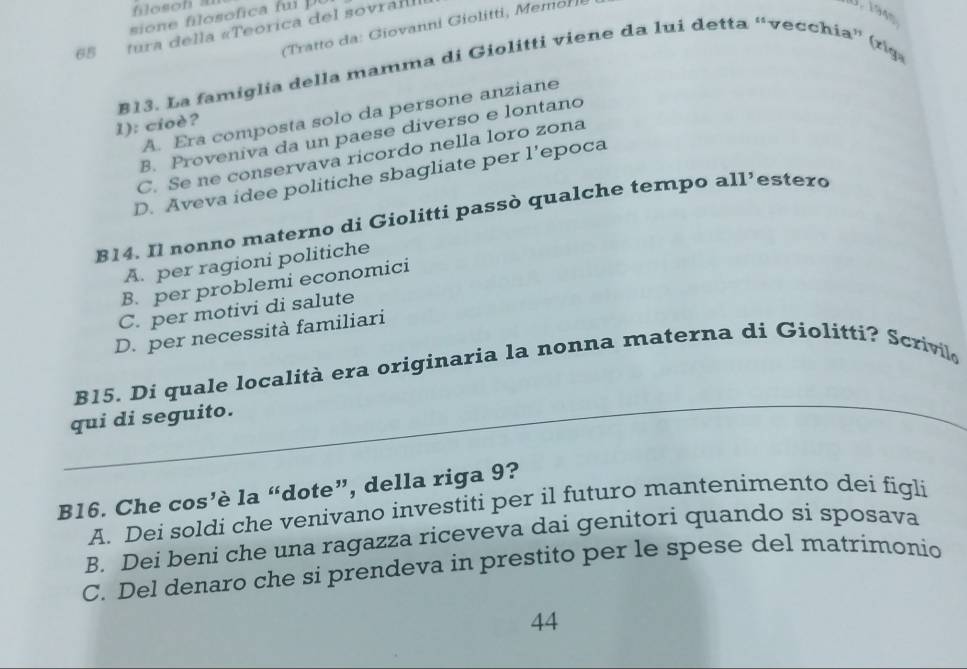 filosoh a U. 194
sione filosofica fui u 
Tratto da: Giovanni Giolitti, Memor
65 tura della «Teorica del sovrail
B13. La famiglia della mamma di Giolitti viene da lui detta “vecchia” (rìga
A. Era composta solo da persone anziane
1): cioè?
B. Proveniva da un paese diverso e lontano
C. Se ne conservava ricordo nella loro zona
D. Aveva idee politiche sbagliate per l’epoca
814. Il nonno materno di Giolitti passò qualche tempo all’estero
A. per ragioni politiche
B. per problemi economici
C. per motivi di salute
D. per necessità familiari
_
B15. Di quale località era originaria la nonna materna di Giolitti? Scrivilo
qui di seguito.
B16. Che cos’è la “dote”, della riga 9?
A. Dei soldi che venivano investiti per il futuro mantenimento dei figli
B. Dei beni che una ragazza riceveva dai genitori quando si sposava
C. Del denaro che si prendeva in prestito per le spese del matrímonio
44