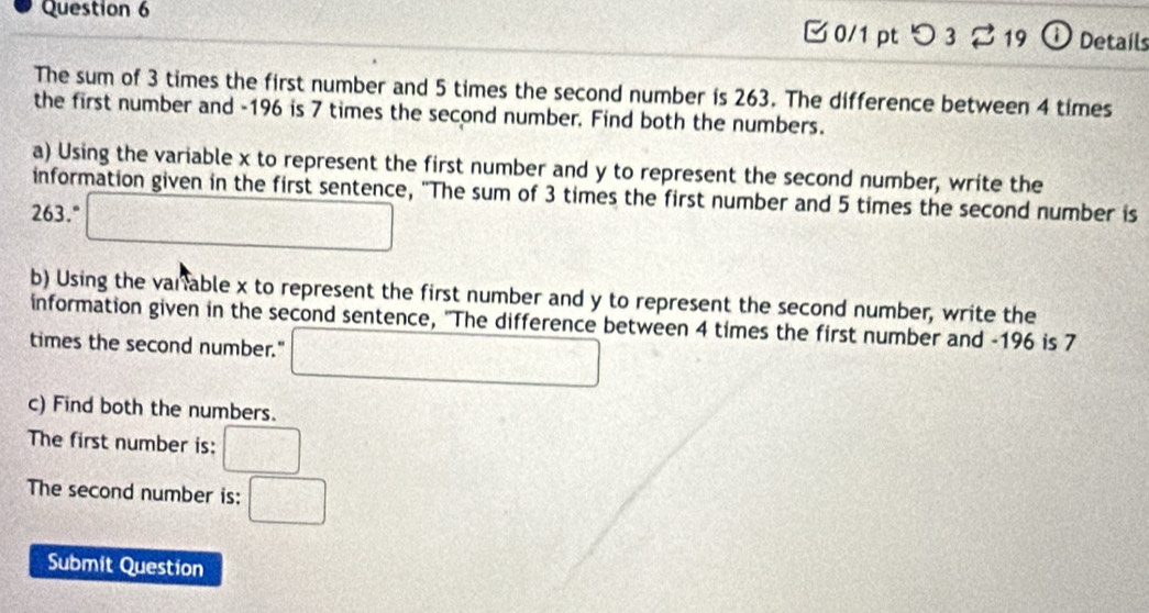 [ 0/1 pt つ 3 2 19 ① Details 
The sum of 3 times the first number and 5 times the second number is 263. The difference between 4 times 
the first number and -196 is 7 times the second number. Find both the numbers. 
a) Using the variable x to represent the first number and y to represent the second number, write the 
information given in the first sentence, "The sum of 3 times the first number and 5 times the second number is
263." □ 
b) Using the varable x to represent the first number and y to represent the second number, write the 
information given in the second sentence, "The difference between 4 times the first number and -196 is 7
times the second number." □ 
c) Find both the numbers. 
The first number is: □
The second number is: □ 
Submit Question