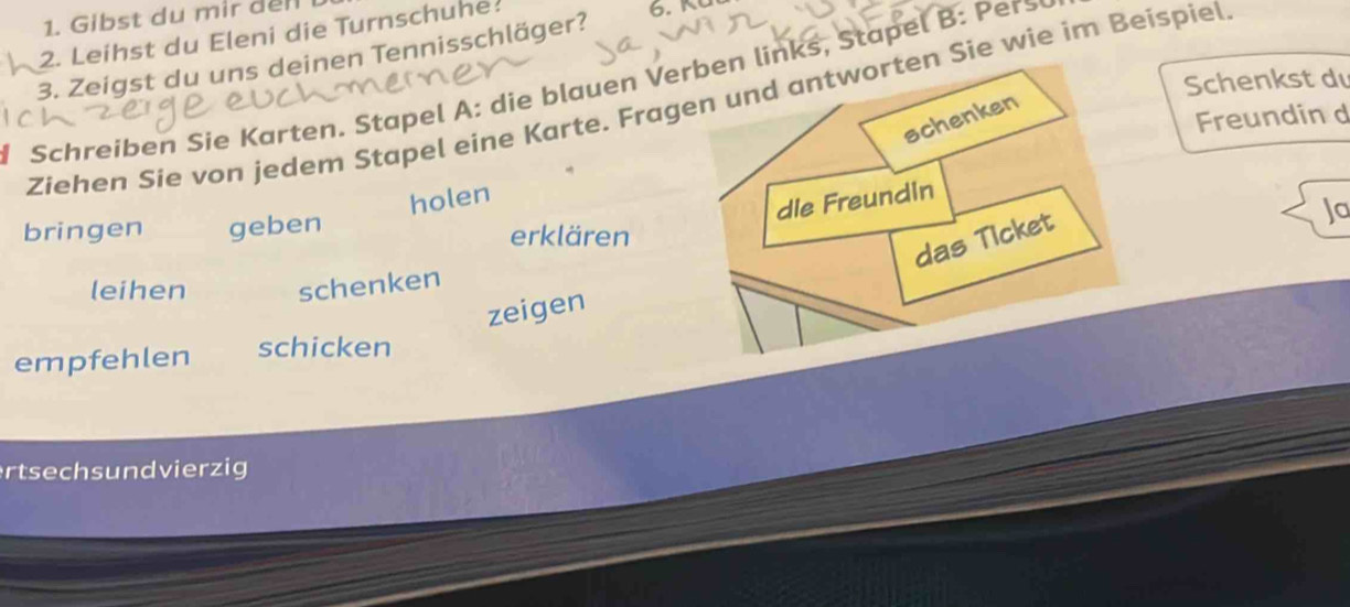 Gibst du mir del 
2. Leihst du Eleni die Turnschuhe 
3. Zeigst du uns deinen Tennisschläger? 

Schenkst d 
Schreiben Sie Karten. Stapel A: die blauen Verben links, Stapel : ers 
Ziehen Sie von jedem Stapel eine Karte. Fragen und antworten Sie wie im Beispiel 
schenken 
Freundin d 
holen 
dle Freundin 
Ja 
bringen geben erklären 
das Ticket 
leihen schenken 
zeigen 
empfehlen schicken 
rtsech s un d vierzig