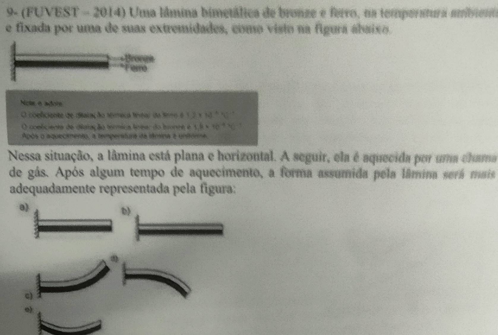 (FUVEST-2014) Uma lâmina bimetálica de bronze e ferro, na temperatura ambiem
e fixada por uma de suas extremidades, como visto na figura ábaixo.
Nots e adore
O coeficiante de diaração térmeca fíntar da frmo 90°
O conliciente de distaç ão térmica líotar do tounte é 5.6* 10^(-4)
Após o aquecimento, a tamperatura da tâmina e untrma.
Nessa situação, a lâmina está plana e horizontal. A seguir, ela é aquecida por uma chama
de gás. Após algum tempo de aquecimento, a forma assumida pela lâmina será mais
adequadamente representada pela figura:
a)
c)
e)