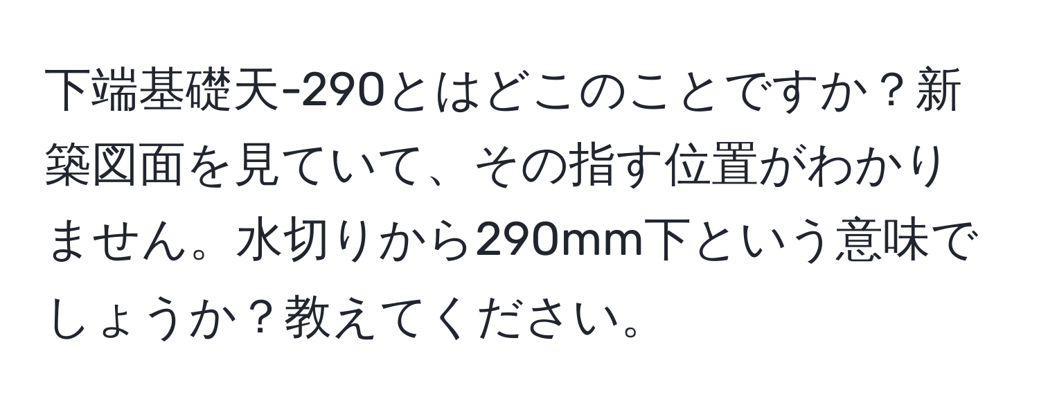 下端基礎天-290とはどこのことですか？新築図面を見ていて、その指す位置がわかりません。水切りから290mm下という意味でしょうか？教えてください。