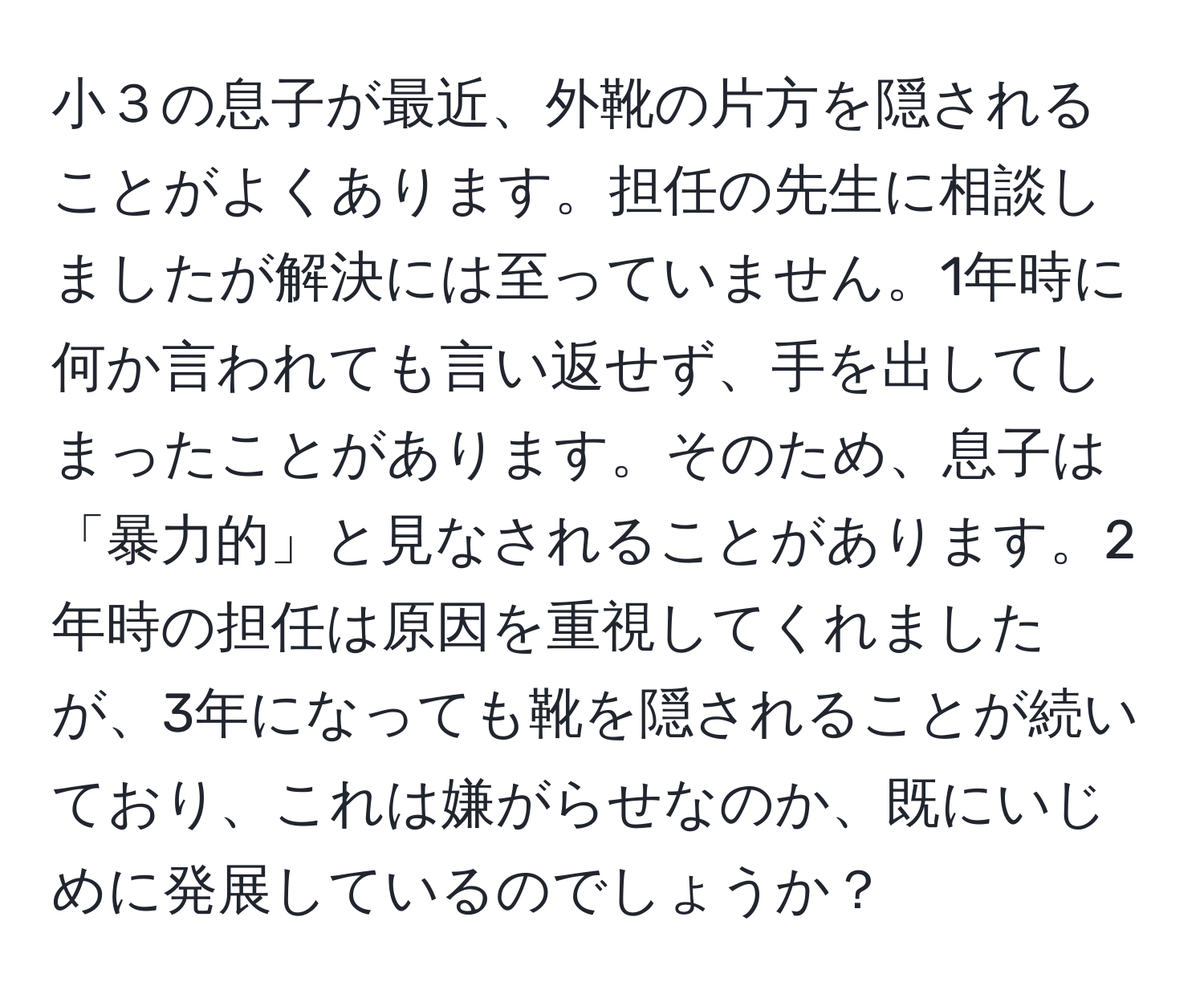 小３の息子が最近、外靴の片方を隠されることがよくあります。担任の先生に相談しましたが解決には至っていません。1年時に何か言われても言い返せず、手を出してしまったことがあります。そのため、息子は「暴力的」と見なされることがあります。2年時の担任は原因を重視してくれましたが、3年になっても靴を隠されることが続いており、これは嫌がらせなのか、既にいじめに発展しているのでしょうか？