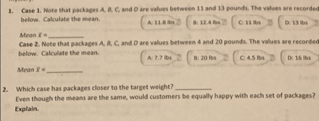 Case 1. Note that packages A, B, C, and D are values between 11 and 13 pounds. The values are recorded
below. Calculate the mean. A: 11.8 Ibs B: 12.4 Ibs C: 11 lbs D: 13 Ibs
Mean overline x= _
Case 2. Note that packages A, B, C, and D are values between 4 and 20 pounds. The values are recorded
below. Calculate the mean. B: 20 Ibs C: 4.5 lbs D: 16 ibs
A:7.7 lbs
Mean overline x= _
2. Which case has packages closer to the target weight?_
Even though the means are the same, would customers be equally happy with each set of packages?
Explain.