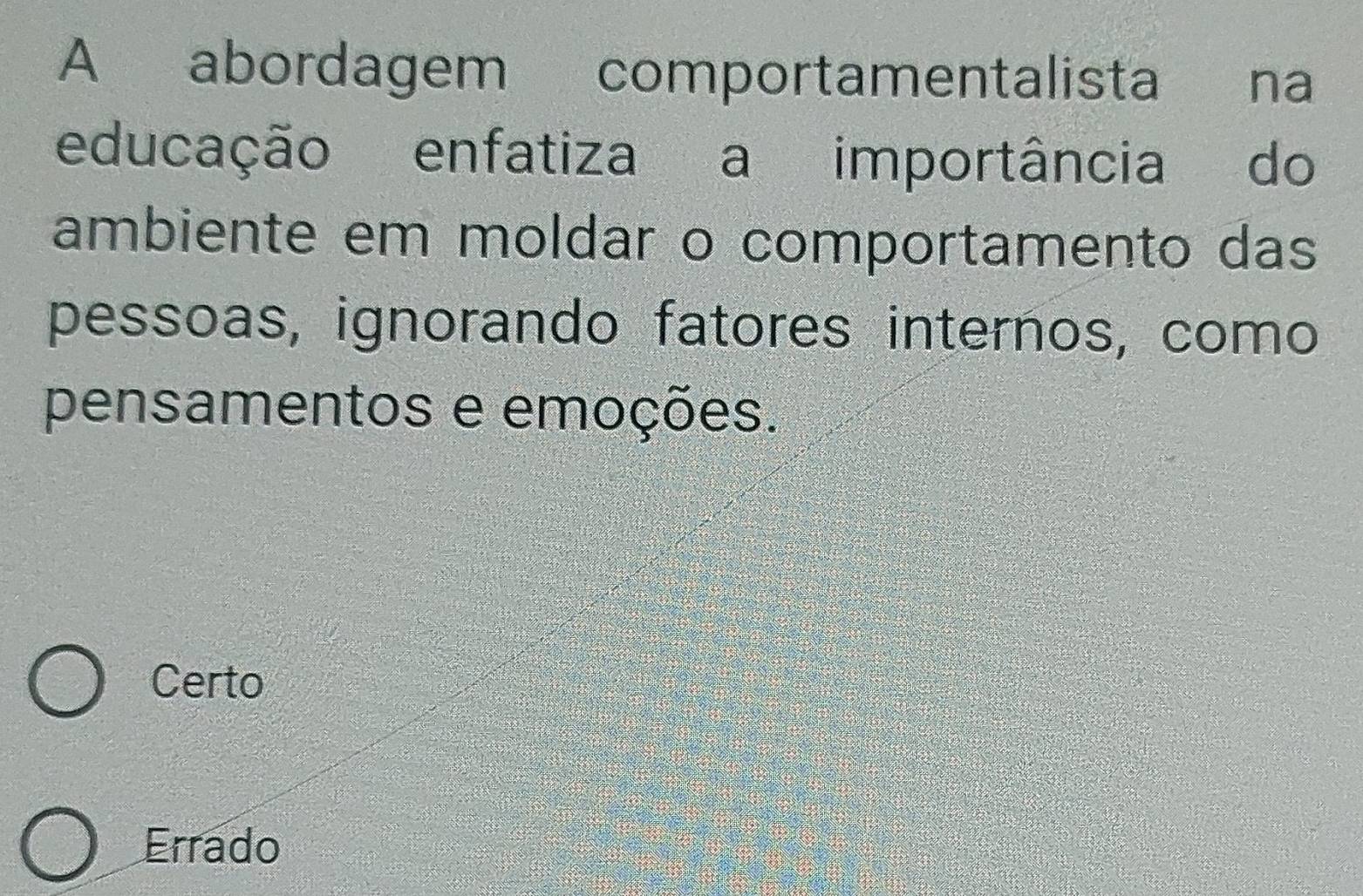 A abordagem comportamentalista €£na
educação enfatiza a importância do
ambiente em moldar o comportamento das
pessoas, ignorando fatores internos, como
pensamentos e emoções.
Certo
Errado