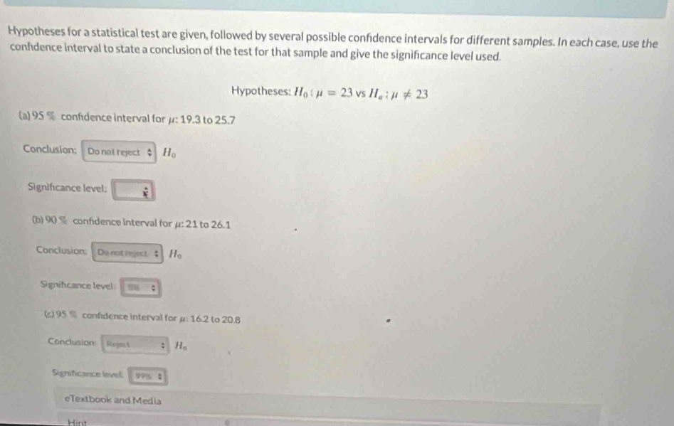Hypotheses for a statistical test are given, followed by several possible confidence intervals for different samples. In each case, use the 
confidence interval to state a conclusion of the test for that sample and give the significance level used. 
Hypotheses: H_0:mu =23 vs H_a:mu != 23
(a) 95 % confidence interval for μ : 19.3 to 25.7
Conclusion; Do not reject  A/v  H_0
Significance level: □ 
(b) 90 % confidence interval for mu :21 to 26.1
Conclusion: Do not reject.  4/7  H_0
Signifcance level cos =4
c)95° confidence interval for μ : 16.2 to 20.8
Conclusion Reimet H_n
Significance level: 99%; 
eTextbook and Media 
Hint