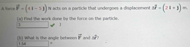 A force vector F=(4i-5j) N acts on a particle that undergoes a displacement Delta vector r=(2hat i+hat j)m. 
(a) Find the work done by the force on the particle. 
3 
] 
(b) What is the angle between vector F and △ vector r
1.54 □°