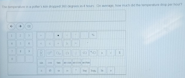 The temperature in a potter's kiln dropped 360 degrees in 4 hours. On average, how much did the temperature drop per hour?
1 2 3 + %
4 5 6 < < 
- 
7 8 9  □ /□   □^(□)
π . S
0
sin cOs tan arcsm arccos arctan 
+ ∞ log logb 1n e