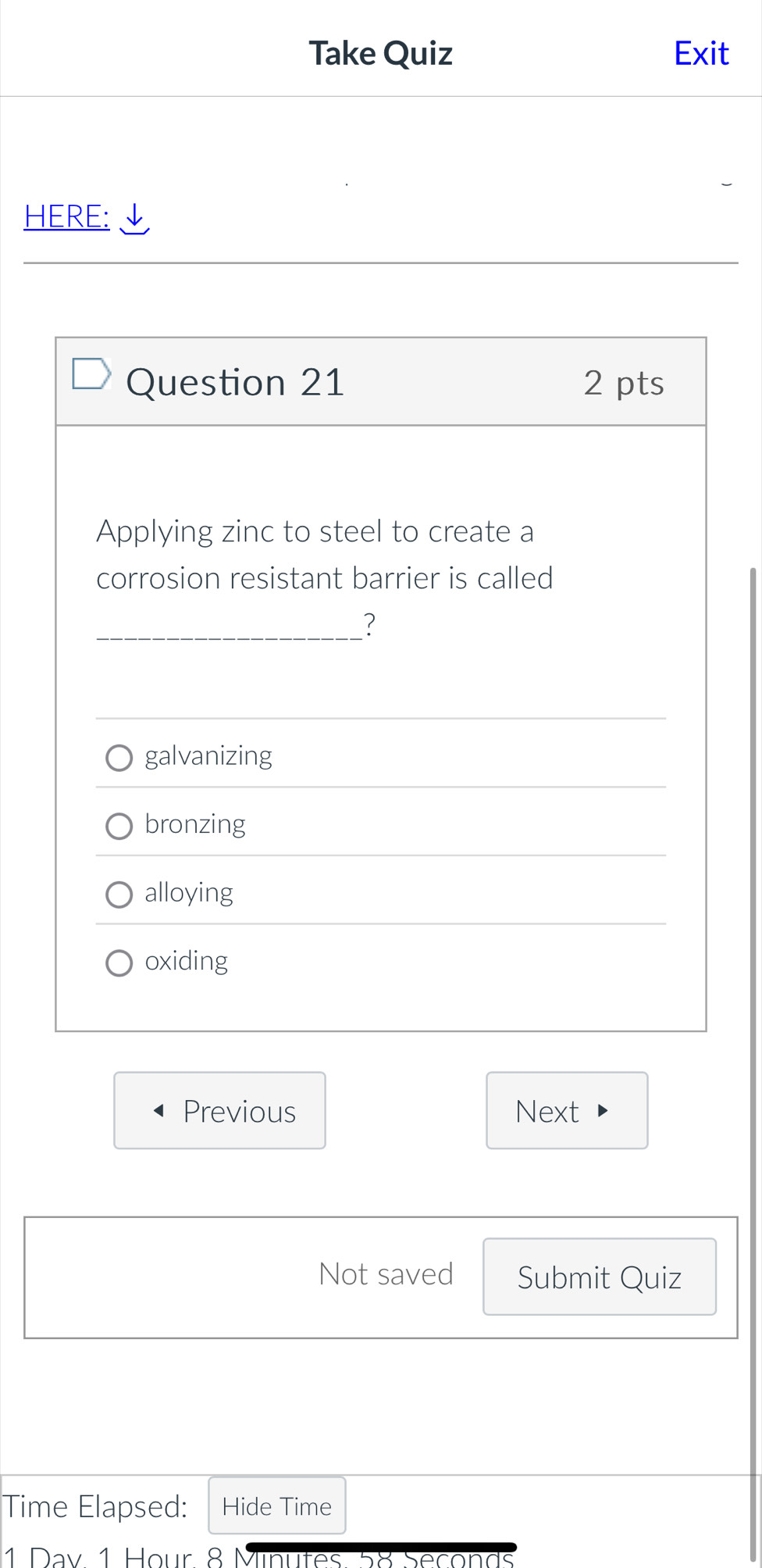 Take Quiz Exit
HERE: √
Question 21 2 pts
Applying zinc to steel to create a
corrosion resistant barrier is called
_?
galvanizing
bronzing
alloying
oxiding
Previous Next
Not saved Submit Quiz
Time Elapsed: Hide Time
1 Day 1 Hour 8 Minutes