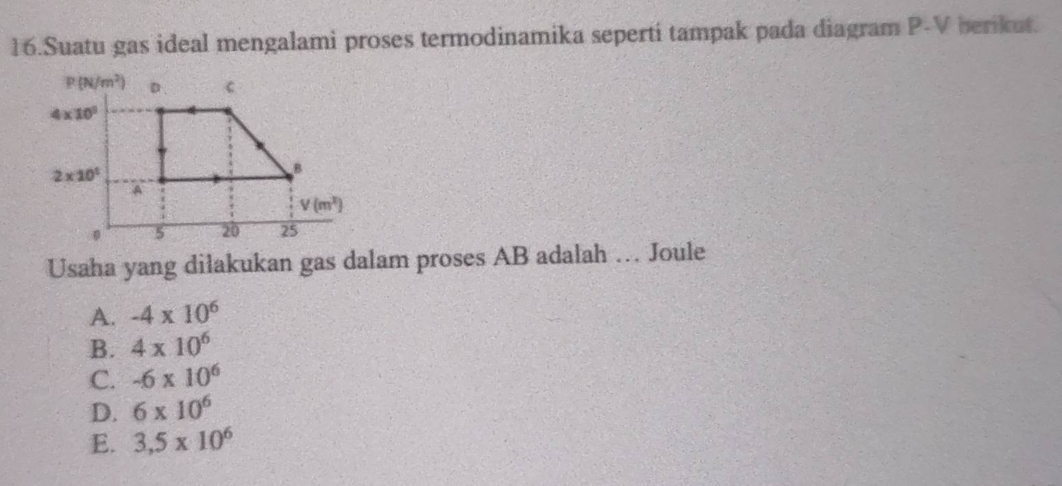 Suatu gas ideal mengalami proses termodinamika seperti tampak pada diagram P-V berikut.
Usaha yang dilakukan gas dalam proses AB adalah .. Joule
A. -4* 10^6
B. 4* 10^6
C. -6* 10^6
D. 6* 10^6
E. 3,5* 10^6