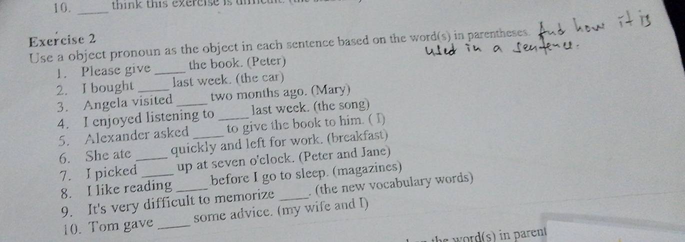 think this exercise is uie 
Exercise 2 
Use a object pronoun as the object in each sentence based on the word(s) in parentheses. 
1. Please give _the book. (Peter) 
2. I bought _last week. (the car) 
3. Angela visited _two months ago. (Mary) 
4. I enjoyed listening to _last week. (the song) 
5. Alexander asked to give the book to him. ( I) 
6. She ate _quickly and left for work. (breakfast) 
7. I picked _up at seven o'clock. (Peter and Jane) 
8. I like reading before I go to sleep. (magazines) 
9. It's very difficult to memorize _. (the new vocabulary words) 
10. Tom gave _some advice. (my wife and I) 
ord s) i aren