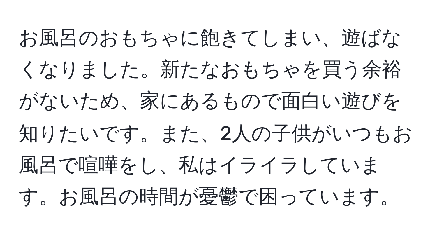 お風呂のおもちゃに飽きてしまい、遊ばなくなりました。新たなおもちゃを買う余裕がないため、家にあるもので面白い遊びを知りたいです。また、2人の子供がいつもお風呂で喧嘩をし、私はイライラしています。お風呂の時間が憂鬱で困っています。