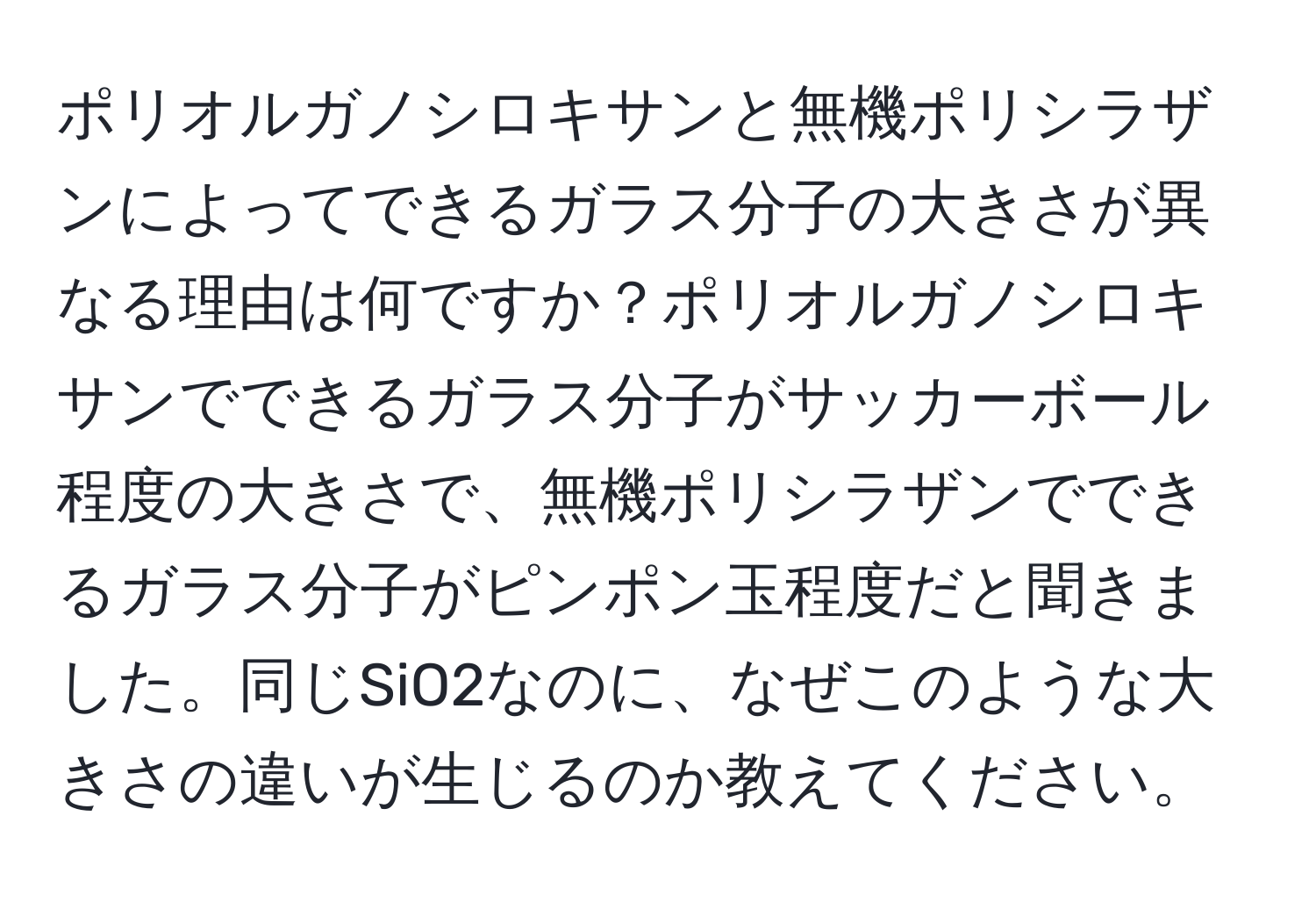 ポリオルガノシロキサンと無機ポリシラザンによってできるガラス分子の大きさが異なる理由は何ですか？ポリオルガノシロキサンでできるガラス分子がサッカーボール程度の大きさで、無機ポリシラザンでできるガラス分子がピンポン玉程度だと聞きました。同じSiO2なのに、なぜこのような大きさの違いが生じるのか教えてください。