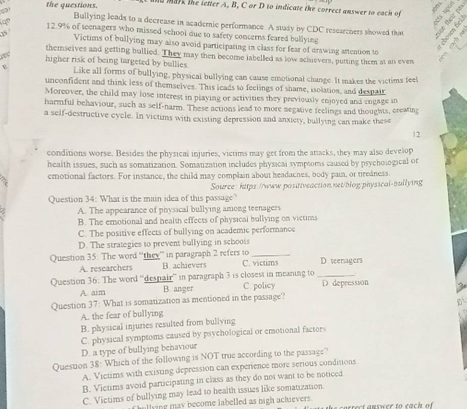 the questions.
d mark the letter A, B, C or D to indicate the correct answer to each of ions
ε 
Bullying leads to a decrease in academic performance. A study by CDC researchers showed that
qn 12.9% of teenagers who missed school due to safety concerns feared bullying
05 
* § ª
Victims of bullying may also avoid participating in class for fear of drawing attention to
nev
2 ÷
themselves and getting bullied. They may then become labelled as low achievers, putting them at an even
higher risk of being targeted by bullies.
Like all forms of bullying, physical bullying can cause emotional change. It makes the victims feel
unconfident and think less of themselves. This leads to feelings of shame, isolation, and despair
Moreover, the child may lose interest in playing or activities they previously enjoyed and engage in
harmful behaviour, such as self-narm. These actions lead to more negative feelings and thoughts, creating
a self-destructive cycle. In victims with existing depression and anxicty, bullying can make these
12
conditions worse. Besides the physical injuries, victims may get from the attacks, they may also develop
health issues, such as somatization. Somatization includes physical symptoms caused by psychological or
emotional factors. For instance, the child may complain about headacnes, body pain, or tiredness.
Source: hitps://www.positiveaction.net/blog/physical-bullying
Question 34: What is the main idea of this passage?
a
A. The appearance of physical bullying among teenagers
B. The emotional and health effects of physical bullying on victims
C. The positive effects of bullying on academic performance
D. The strategies to prevent bullying in schools
Question 35: The word “they” in paragraph 2 refers to_
A. researchers B. achievers C. victims D teenagers
Question 36. The word “despair” in paragraph 3 is closest in meaning to_
A aim B anger C. policy D depression
Question 37: What is somatization as mentioned in the passage?
D
A. the fear of bullying
B. physical injuries resulted from bullying
C. physical symptoms caused by psychological or emotional factors
D. a type of bullying behaviour
Question 38: Which of the following is NOT true according to the passage?
A. Victims with existing depression can experience more serious conditions
B. Victims avoid participating in class as they do not want to be noticed.
C. Victims of bullying may lead to health issues like somatization.
illying may become labelled as high achievers .