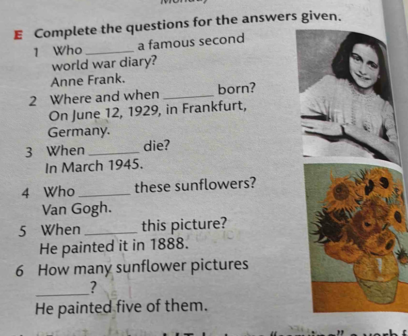 Complete the questions for the answers given. 
1 Who _a famous second 
world war diary? 
Anne Frank. 
2 Where and when _born? 
On June 12, 1929, in Frankfurt, 
Germany. 
3 When _die? 
In March 1945. 
4 Who _these sunflowers? 
Van Gogh. 
5 When _this picture? 
He painted it in 1888. 
6 How many sunflower pictures 
_? 
He painted five of them.