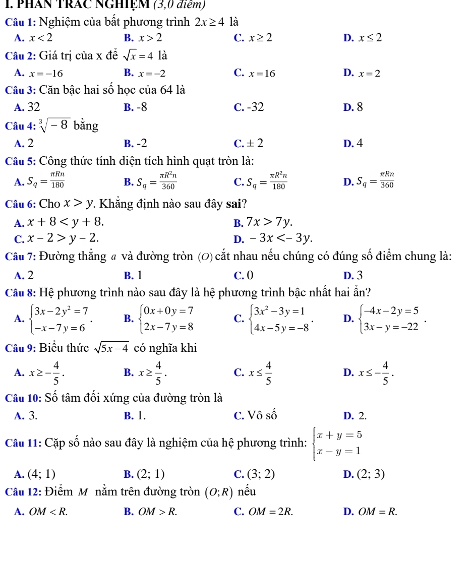 PHAN TRAC NGHIệM (3,0 điểm)
Câu 1: Nghiệm của bất phương trình 2x≥ 4 là
A. x<2</tex> B. x>2 C. x≥ 2 D. x≤ 2
Câu 2: Giá trị của x đề sqrt(x)=4la
A. x=-16 B. x=-2 C. x=16 D. x=2
Câu 3: Căn bậc hai số học của 64 là
A. 32 B. -8 C. -32 D. 8
Câu 4: sqrt[3](-8) bằng
A. 2 B. -2 C. ± 2 D. 4
Câu 5: Công thức tính diện tích hình quạt tròn là:
A. S_q= π Rn/180  S_q= π R^2n/360  S_q= π R^2n/180  S_q= π Rn/360 
B.
C.
D.
Câu 6: Cho x>y 7. Khẳng định nào sau đây sai?
A. x+8 B. 7x>7y.
C. x-2>y-2. D. -3x
Câu 7: Đường thắng # và đường tròn (0) cắt nhau nếu chúng có đúng số điểm chung là:
A. 2 B. 1 C. 0 D. 3
Câu 8: Hệ phương trình nào sau đây là hệ phương trình bậc nhất hai ẩn?
A. beginarrayl 3x-2y^2=7 -x-7y=6endarray. . B. beginarrayl 0x+0y=7 2x-7y=8endarray. C. beginarrayl 3x^2-3y=1 4x-5y=-8endarray. . D. beginarrayl -4x-2y=5 3x-y=-22endarray. .
Câu 9: Biểu thức sqrt(5x-4) có nghĩa khi
A. x≥ - 4/5 . x≥  4/5 . x≤  4/5  x≤ - 4/5 .
B.
C.
D.
Câu 10: Số tâm đối xứng của đường tròn là
A. 3. B. 1. C. Vô shat O D. 2.
Câu 11: Cặp Shat O nào sau đây là nghiệm của hệ phương trình: beginarrayl x+y=5 x-y=1endarray.
A. (4;1) B. (2;1) C. (3;2) D. (2;3)
Câu 12: Điểm M nằm trên đường tròn (O;R) nếu
A. OM B. OM>R. C. OM=2R. D. OM=R.