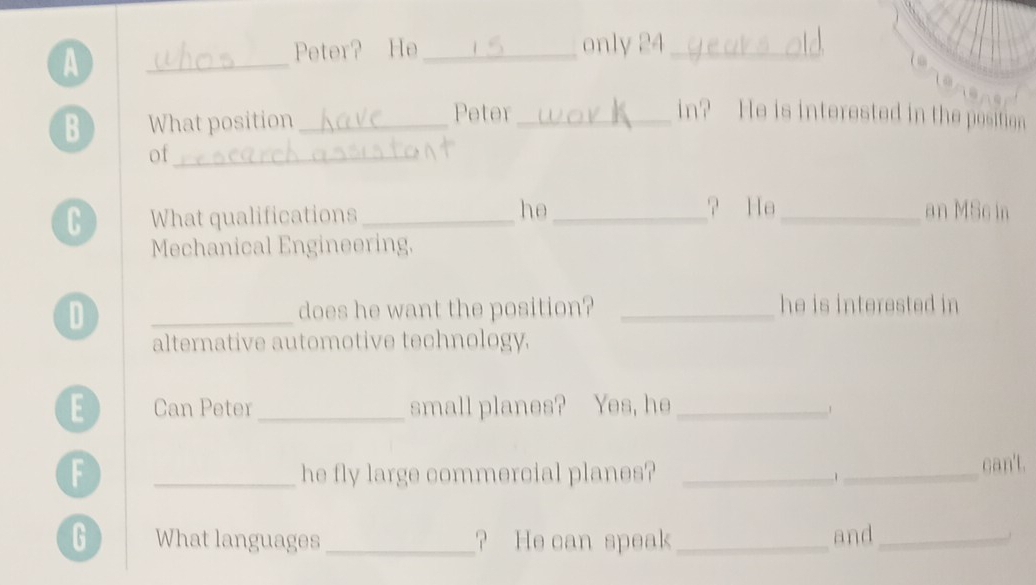 A 
_ 
Peter? He _only 24 _ 
B What position _Peter_ in? He is interested in the position 
of_ 
? He 
C What qualifications _he __an MSc in 
Mechanical Engineering. 
D _does he want the position? _he is interested in 
alternative automotive technology. 
E Can Peter_ small planes? Yes, he_ 
1 
F _he fly large commercial planes? _1_ can't. 
G What languages _? He can speak _and_