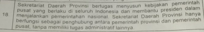 Sekretariat Daerah Provinsi berlugas menyusun kebijakan pemerintah 
pusat yang berlaku di seluruh Indonesia dan membantu presiden dalam
18 menjalankan pemerintahan nasional. Sekretariat Daerah Provinsi hanya 
berfungsi sebagai penghubung antara pemerintah provinsi dan pemerintah 
pusat, tanpa memiliki tugas administratif lainnya.