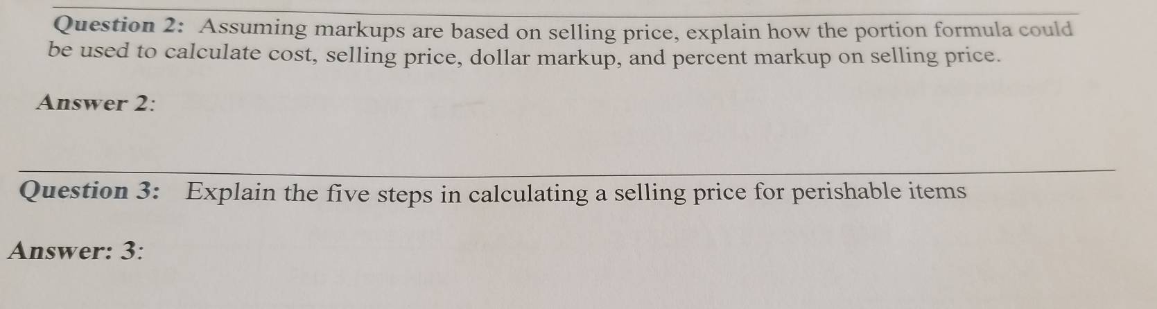 Assuming markups are based on selling price, explain how the portion formula could 
be used to calculate cost, selling price, dollar markup, and percent markup on selling price. 
Answer 2: 
Question 3: Explain the five steps in calculating a selling price for perishable items 
Answer: 3: