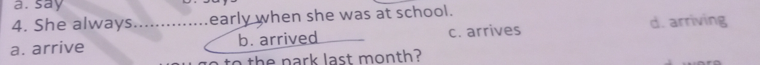 a. say
4. She always._ early when she was at school.
d. arriving
a. arrive b. arrived c. arrives
the park last month?