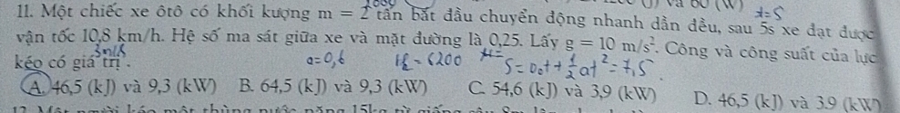 Một chiếc xe ôtô có khối kượng m=2tan a bắt đầu chuyển động nhanh dần đều, sau 5s xe đạt được
vận tốc 10,8 km/h. Hệ số ma sát giữa xe và mặt đường là 0,25. Lấy g=10m/s^2 * Công và công suất của lực
kéo có giá trị².
A. 46,5 (kJ) và 9,3 (kW) B. 64,5 (kJ) và 9,3 (kW) C. 54,6 (kJ) và 3,9 (kW) D. 46,5 (kJ) và 3.9 (kW)