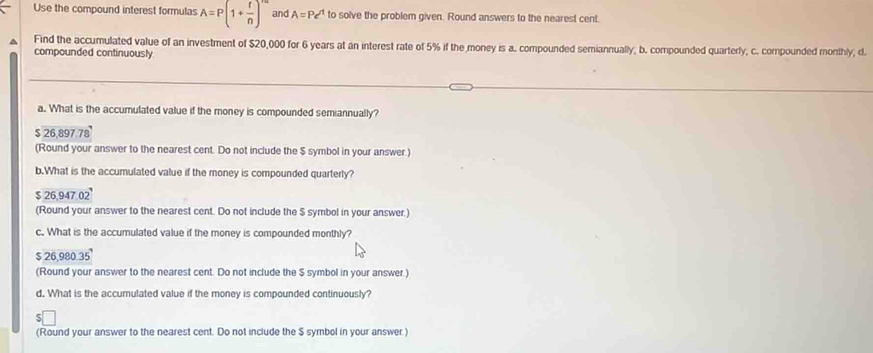 Use the compound interest formulas A=P(1+ r/n )^n and A=Pe^t to solve the problem given. Round answers to the nearest cent.
Find the accumulated value of an investment of $20,000 for 6 years at an interest rate of 5% if the money is a. compounded semiannually, b. compounded quarterly, c. compounded monthly, d.
compounded continuously
a. What is the accumulated value if the money is compounded semiannually?
$ 26,897.78
(Round your answer to the nearest cent. Do not include the $ symbol in your answer.)
b.What is the accumulated value if the money is compounded quarterly?
$ 26,947.02
(Round your answer to the nearest cent. Do not include the $ symbol in your answer.)
c. What is the accumulated value if the money is compounded monthly?
$26.980.35
(Round your answer to the nearest cent. Do not include the $ symbol in your answer.)
d. What is the accumulated value if the money is compounded continuously?
(Round your answer to the nearest cent. Do not include the $ symbol in your answer.)