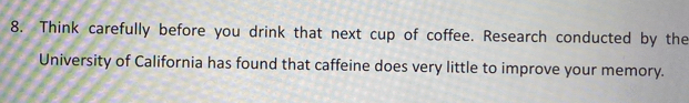 Think carefully before you drink that next cup of coffee. Research conducted by the 
University of California has found that caffeine does very little to improve your memory.