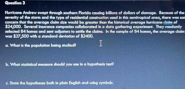 Hurricane Andrew swept through southern Florida causing billions of dollars of damage. Because of the 
severity of the storm and the type of residential construction used in this semitropical area, there was son 
concern that the average claim size would be greater than the historical average hurricane claim of
$24,000. Several insurance companies collaborated in a data gathering experiment. They randomly 
selected 84 homes and sent adjusters to settle the claims. In the sample of 84 homes, the average claim 
was $27,500 with a standard deviation of $2400. 
a. What is the population being studied? 
b. What statistical measure should you use in a hypothesis test? 
c. State the hypotheses both in plain English and using symbols.