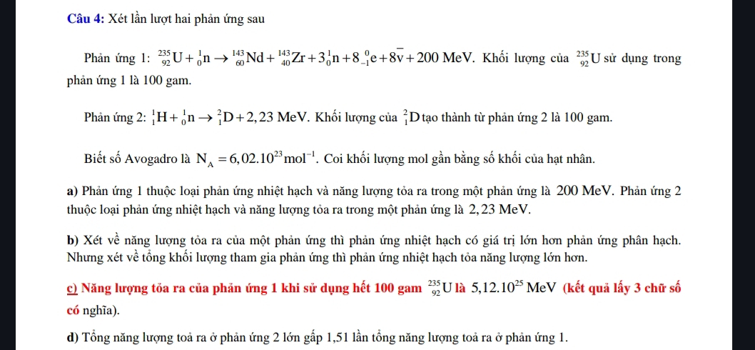 Xét lần lượt hai phản ứng sau
Phản ứng 1: _(92)^(235)U+_0^(1nto _(60)^(143)Nd+_(40)^(143)Zr+3_0^1n+8_(-1)^0e+8overline v)+200 MeV. Khối lượng của _(92)^(235)U sử dụng trong
phản ứng 1 là 100 gam.
Phản ứng 2: _1^(1H+_0^1nto _1^2D+2,23Me V. *. Khối lượng của _1^2D tạo thành từ phản ứng 2 là 100 gam.
Biết số Avogadro là N_A)=6,02.10^(23)mol^(-1) *. Coi khối lượng mol gần bằng số khối của hạt nhân.
a) Phản ứng 1 thuộc loại phản ứng nhiệt hạch và năng lượng tỏa ra trong một phản ứng là 200 MeV. Phản ứng 2
thuộc loại phản ứng nhiệt hạch và năng lượng tỏa ra trong một phản ứng là 2,23 MeV.
b) Xét về năng lượng tỏa ra của một phản ứng thì phản ứng nhiệt hạch có giá trị lớn hơn phản ứng phân hạch.
Nhưng xét về tổng khối lượng tham gia phản ứng thì phản ứng nhiệt hạch tỏa năng lượng lớn hơn.
c) Năng lượng tỏa ra của phản ứng 1 khi sử dụng hết 100 gam _(92)^(235)U là 5,12.10^(25) M leV (kết quả lấy 3 chữ số
có nghĩa).
d) Tổng năng lượng toả ra ở phản ứng 2 lớn gấp 1,51 lần tổng năng lượng toả ra ở phản ứng 1.