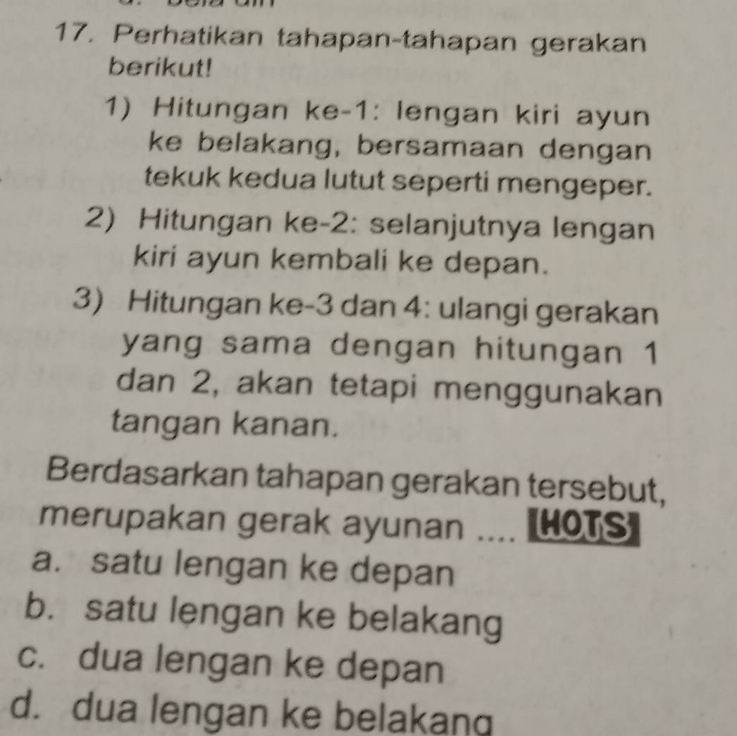 Perhatikan tahapan-tahapan gerakan
berikut!
1) Hitungan ke- 1 : lengan kiri ayun
ke belakang, bersamaan dengan
tekuk kedua lutut seperti mengeper.
2) Hitungan ke -2 : selanjutnya lengan
kiri ayun kembali ke depan.
3) Hitungan ke -3 dan 4 : ulangi gerakan
yang sama dengan hitungan 1
dan 2, akan tetapi menggunakan
tangan kanan.
Berdasarkan tahapan gerakan tersebut,
merupakan gerak ayunan .... HOTS]
a. satu lengan ke depan
b. satu lengan ke belakang
c. dua lengan ke depan
d. dua lengan ke belakang