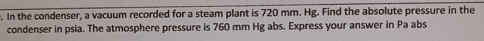 In the condenser, a vacuum recorded for a steam plant is 720 mm. Hg. Find the absolute pressure in the 
condenser in psia. The atmosphere pressure is 760 mm Hg abs. Express your answer in Pa abs