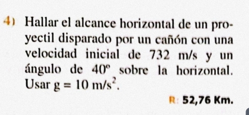 Hallar el alcance horizontal de un pro- 
yectil disparado por un cañón con una 
velocidad inicial de 732 m/s y un 
ángulo de 40° sobre la horizontal. 
Usar g=10m/s^2. 
R: 52,76 Km.