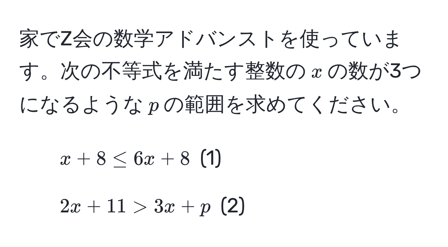 家でZ会の数学アドバンストを使っています。次の不等式を満たす整数の$x$の数が3つになるような$p$の範囲を求めてください。

1. $x + 8 ≤ 6x + 8$  (1)

2. $2x + 11 > 3x + p$  (2)