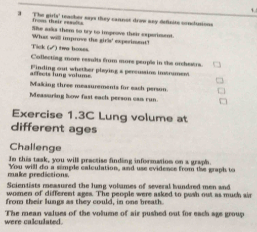 The girls' teacher says they cannot draw any definite conclusions 
from their results 
She asks them to try to improve their experiment. 
What will improve the girls' experiment? 
Tick (✓) two boxes. 
Collecting more results from more people in the orchestra. 
Finding out whether playing a percussion instrument 
affects lung volume. 
Making three measurements for each person. 
Measuring how fast each person can run. 
Exercise 1.3C Lung volume at 
different ages 
Challenge 
In this task, you will practise finding information on a graph. 
You will do a simple calculation, and use evidence from the graph to 
make predictions. 
Scientists measured the lung volumes of several hundred men and 
women of different ages. The people were asked to push out as much air 
from their lungs as they could, in one breath. 
The mean values of the volume of air pushed out for each age group 
were calculated.