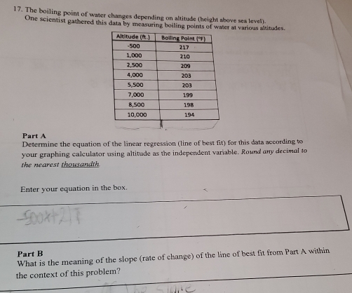 The boiling point of water changes depending on altitude (height above sea level). 
One scientist gathered this data by measuring boiling points of water at various altitudes. 
Part A 
Determine the equation of the linear regression (line of best fit) for this data according to 
your graphing calculator using altitude as the independent variable. Round any decimal to 
the nearest thousandth 
Enter your equation in the box. 
Part B 
What is the meaning of the slope (rate of change) of the line of best fit from Part A within 
the context of this problem?