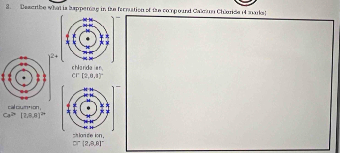 Describe what is happening in the formation of the compound Calcium Chloride (4 marks) 
- 
+ 
chloride ion,
CI^-[2,8,8]^-
- 
cal ciumáion,
Ca^(2+)[2,8,8]^2+
chlonde ion.
CI^-[2,8,8]^-