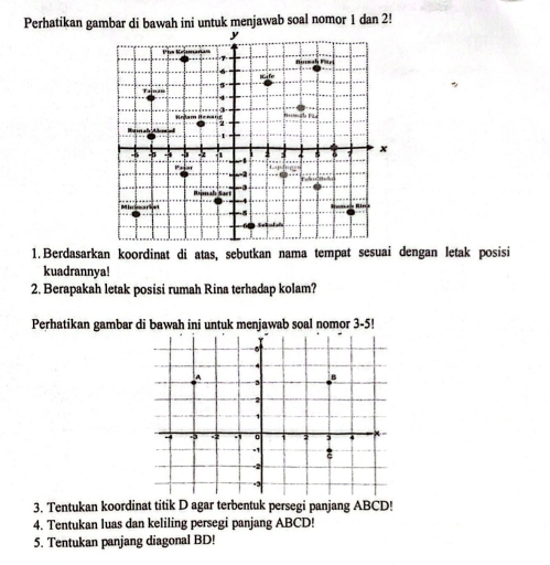 Perhatikan gambar di bawah ini untuk menjawab soal nomor 1 dan 2! 
1. Berdasarkan koordinat di atas, sebutkan nama tempat sesuai dengan letak posisi 
kuadrannya! 
2. Berapakah letak posisi rumah Rina terhadap kolam? 
Perhatikan gambar di bawah ini untuk menjawab soal nomor 3-5! 
3. Tentukan koordinat titik D agar terbentuk persegi panjang ABCD! 
4. Tentukan luas dan keliling persegi panjang ABCD! 
5. Tentukan panjang diagonal BD!