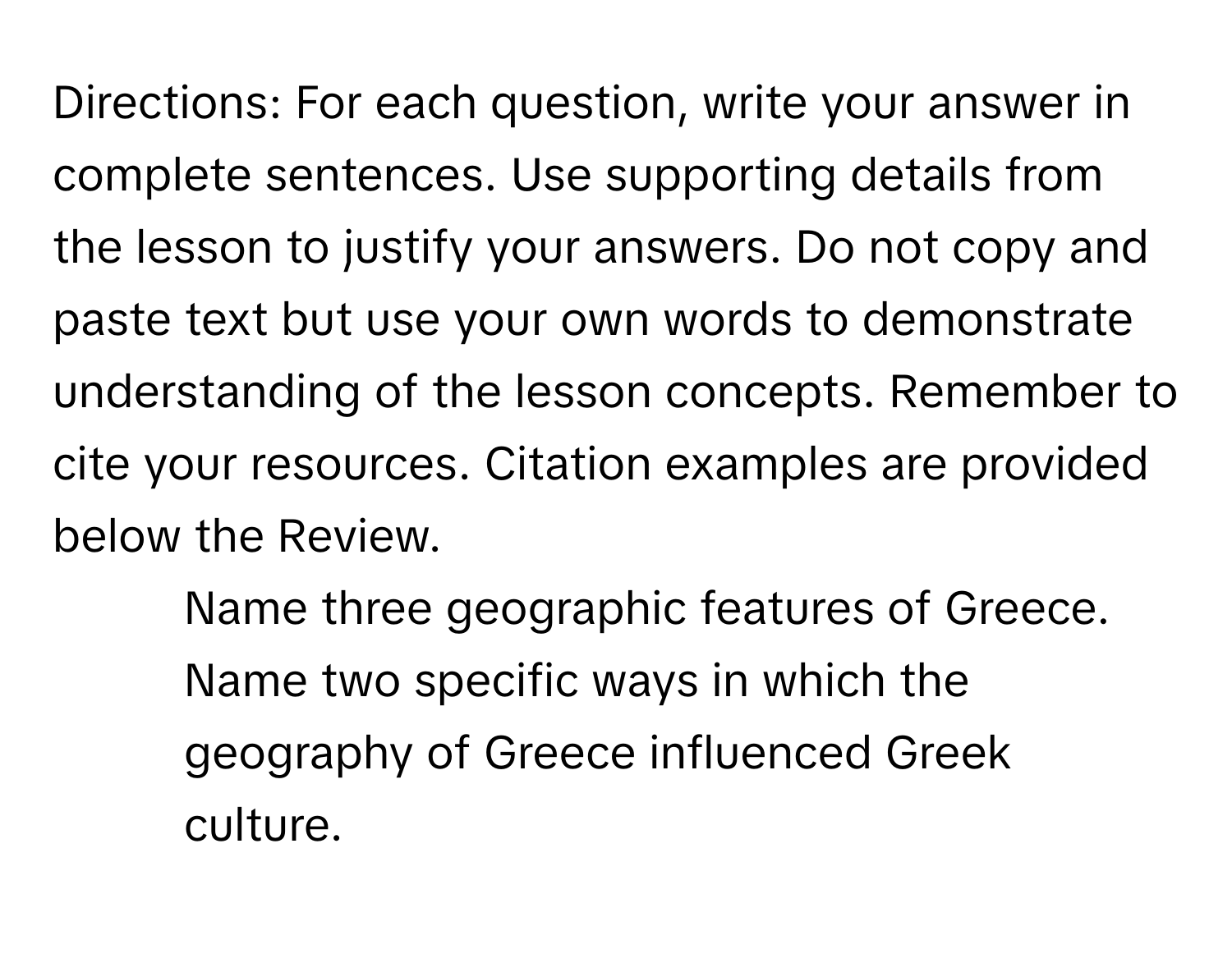 Directions: For each question, write your answer in complete sentences. Use supporting details from the lesson to justify your answers. Do not copy and paste text but use your own words to demonstrate understanding of the lesson concepts. Remember to cite your resources. Citation examples are provided below the Review.

1. Name three geographic features of Greece. Name two specific ways in which the geography of Greece influenced Greek culture.