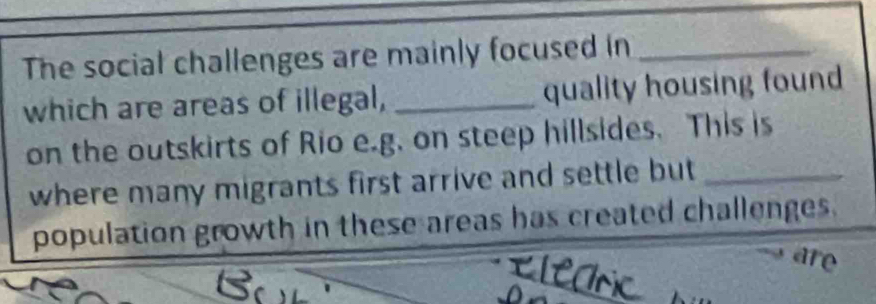 The social challenges are mainly focused in_ 
which are areas of illegal, _quality housing found 
on the outskirts of Rio e.g. on steep hillsides. This is 
where many migrants first arrive and settle but_ 
population growth in these areas has created challenges. 
are