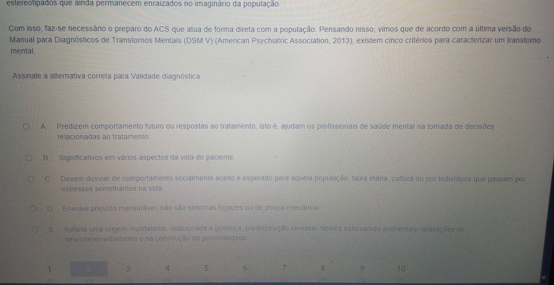 estereotipados que ainda permanecem enraizados no imaginário da população.
Com isso, faz-se necessário o preparo do ACS que atua de forma direta com a população. Pensando nisso, vimos que de acordo com a última versão do
Manual para Diagnósticos de Transtornos Mentais (DSM V) (American Psychiatric Association, 2013), existem cinco critérios para caracterizar um transtorno
mental.
Assinale a alternativa correta para Validade diagnóstica
○ A Predizem comportamento futuro ou respostas ao tratamento, isto é, ajudam os profissionais de saúde mental na tomada de decisões
relacionadas ao tratamento.
○ B Significativos em vários aspectos da vida do paciente.
O C Devem desviar de comportamento socialmente aceito e esperado para aquela população, faixa etária, cultura ou por indivíduos que passam por
estresses semelhantes na vida.
DEnvolve prejuizo mensurável, não são sintomas fugazes ou de pouca relevância
Reflete uma origem multifatorial, relacionada à genética, predisposição cerebral, fatores estressores ambientais, alterações no
neuro de s en volvir nento e na construção da
6
8
9