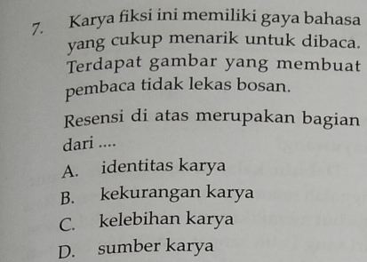 Karya fiksi ini memiliki gaya bahasa
yang cukup menarik untuk dibaca.
Terdapat gambar yang membuat
pembaca tidak lekas bosan.
Resensi di atas merupakan bagian
dari ....
A. identitas karya
B. kekurangan karya
C. kelebihan karya
D. sumber karya